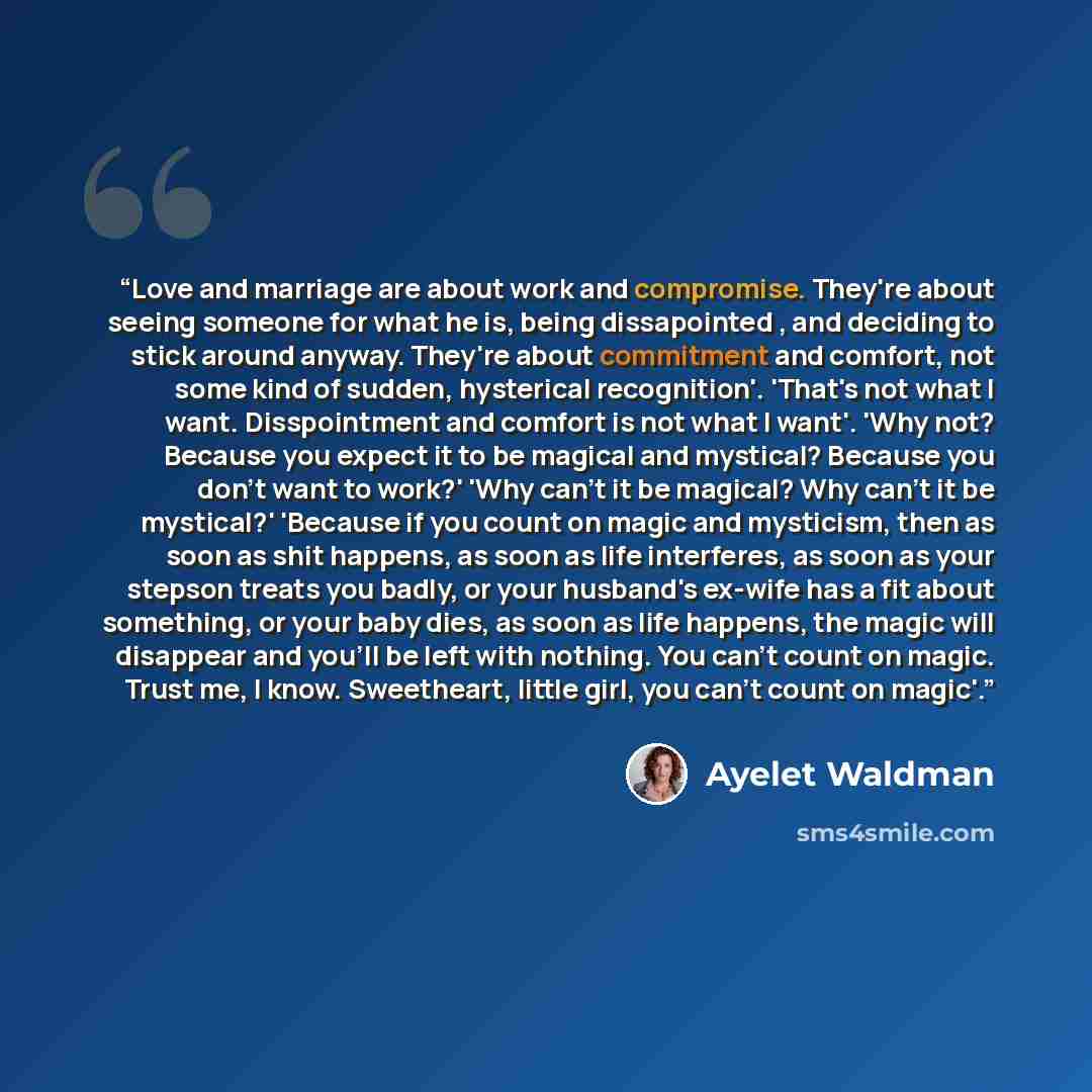 “Love and marriage are about work and compromise. They're about seeing someone for what he is, being dissapointed , and deciding to stick around anyway. They're about commitment and comfort, not some kind of sudden, hysterical recognition'. 'That's not what I want. Disspointment and comfort is not…” quote by Ayelet Waldman