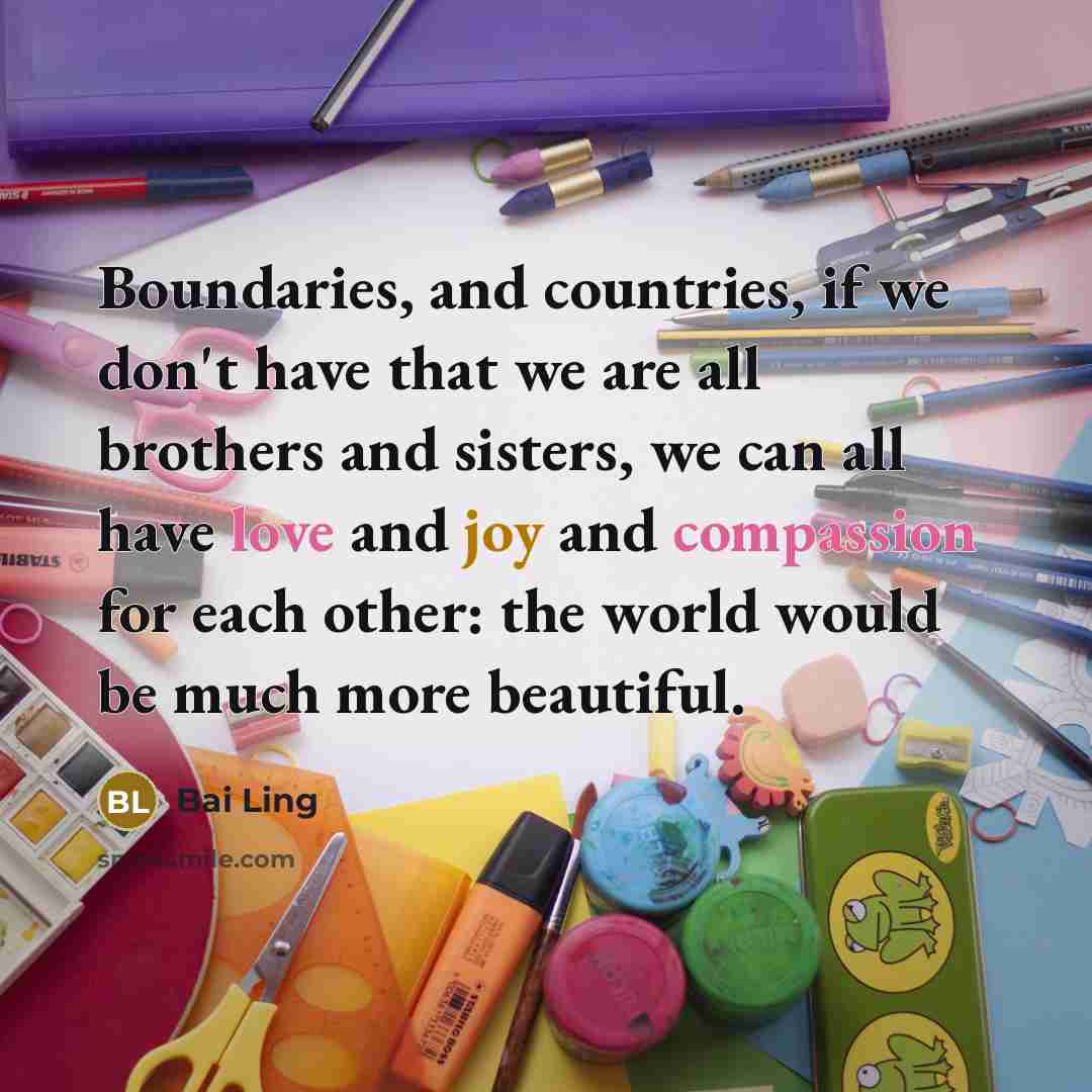 “Boundaries, and countries, if we don't have that we are all brothers and sisters, we can all have love and joy and compassion for each other: the world would be much more beautiful.” quote by Bai Ling