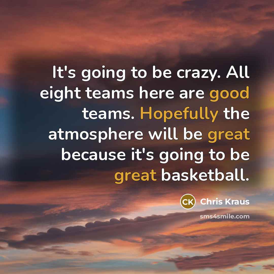 “It's going to be crazy. All eight teams here are good teams. Hopefully the atmosphere will be great because it's going to be great basketball.” quote by Chris Kraus