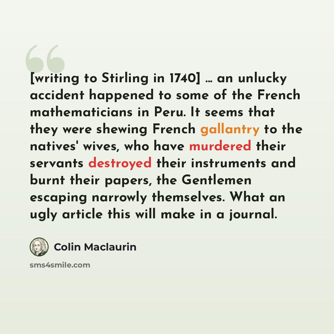“[writing to Stirling in 1740] ... an unlucky accident happened to some of the French mathematicians in Peru. It seems that they were shewing French gallantry to the natives' wives, who have murdered their servants destroyed their instruments and burnt their papers, the Gentlemen escaping narrowly…” quote by Colin Maclaurin