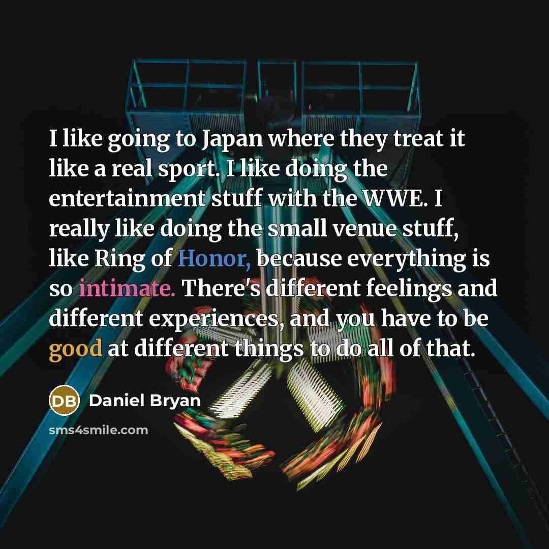 “I like going to Japan where they treat it like a real sport. I like doing the entertainment stuff with the WWE. I really like doing the small venue stuff, like Ring of Honor, because everything is so intimate. There's different feelings and different experiences, and you have to be good at…” quote by Daniel Bryan