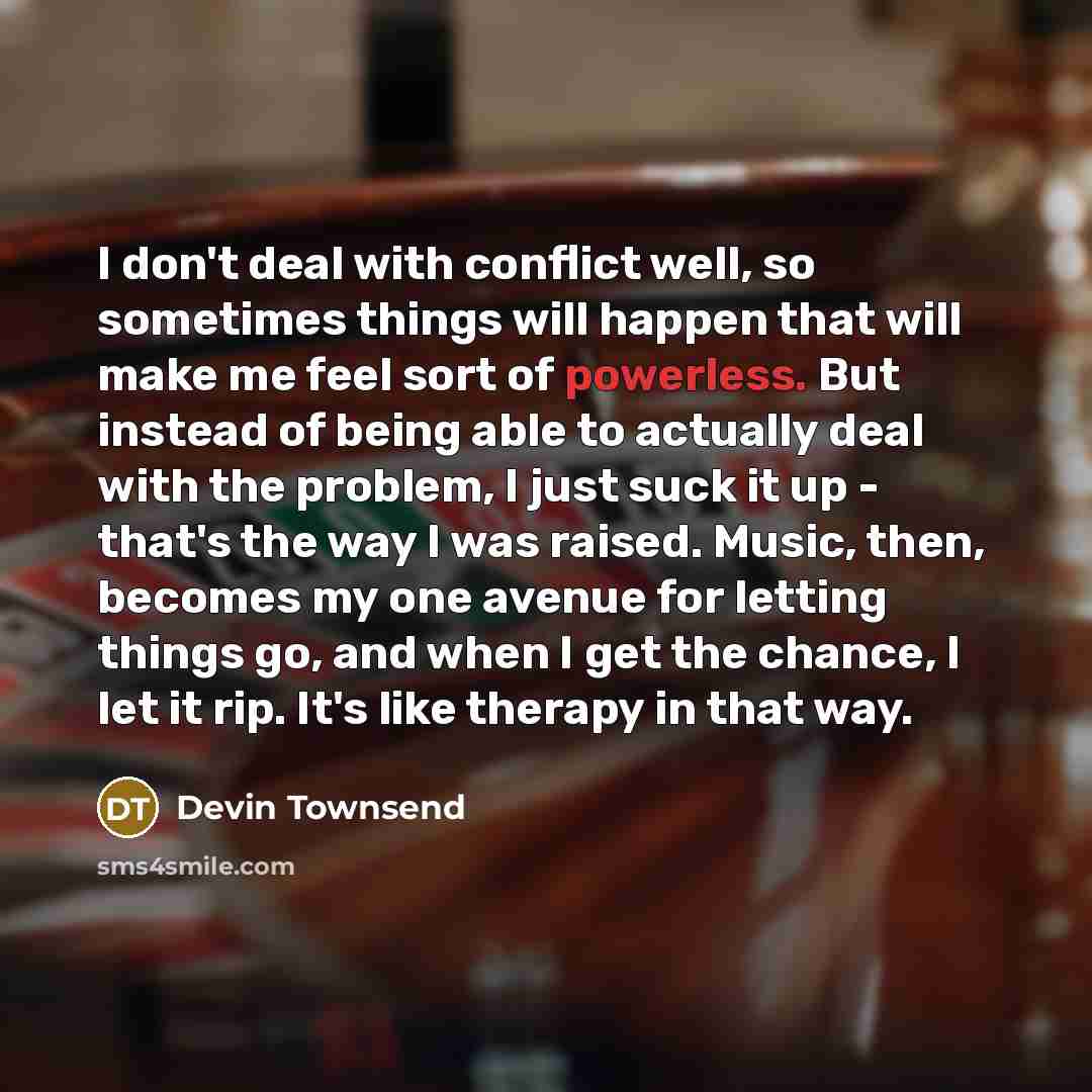 “I don't deal with conflict well, so sometimes things will happen that will make me feel sort of powerless. But instead of being able to actually deal with the problem, I just suck it up - that's the way I was raised. Music, then, becomes my one avenue for letting things go, and when I get the…” quote by Devin Townsend