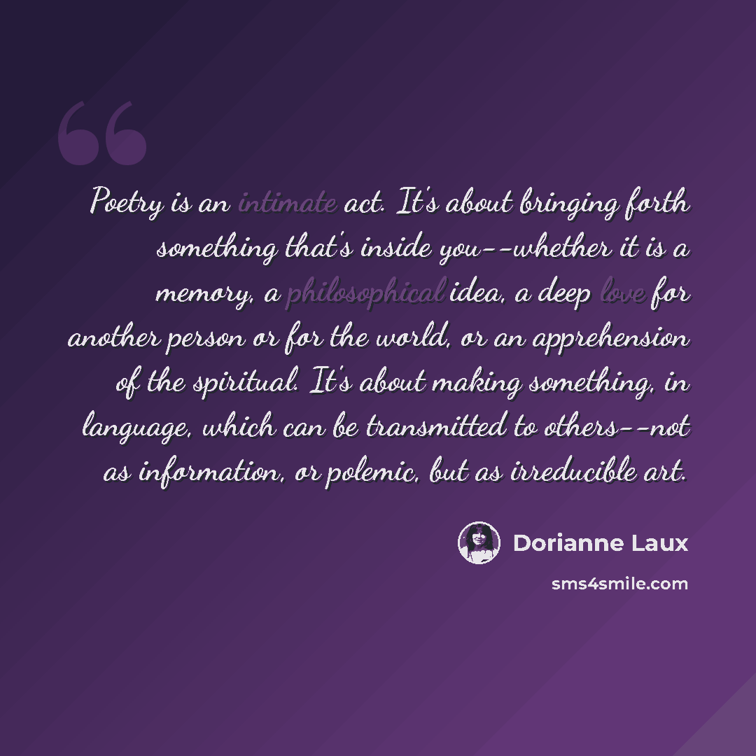 “Poetry is an intimate act. It's about bringing forth something that's inside you--whether it is a memory, a philosophical idea, a deep love for another person or for the world, or an apprehension of the spiritual. It's about making something, in language, which can be transmitted to others--not as…” quote by Dorianne Laux