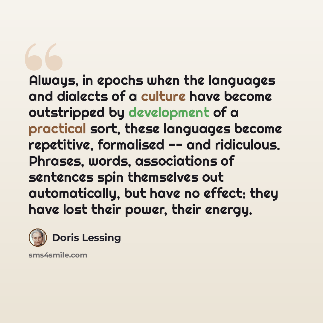 “Always, in epochs when the languages and dialects of a culture have become outstripped by development of a practical sort, these languages become repetitive, formalised -- and ridiculous. Phrases, words, associations of sentences spin themselves out automatically, but have no effect: they have…” quote by Doris Lessing