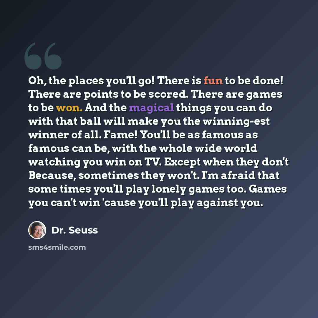 “Oh, the places you'll go! There is fun to be done! There are points to be scored. There are games to be won. And the magical things you can do with that ball will make you the winning-est winner of all. Fame! You'll be as famous as famous can be, with the whole wide world watching you win on TV…” quote by Dr. Seuss