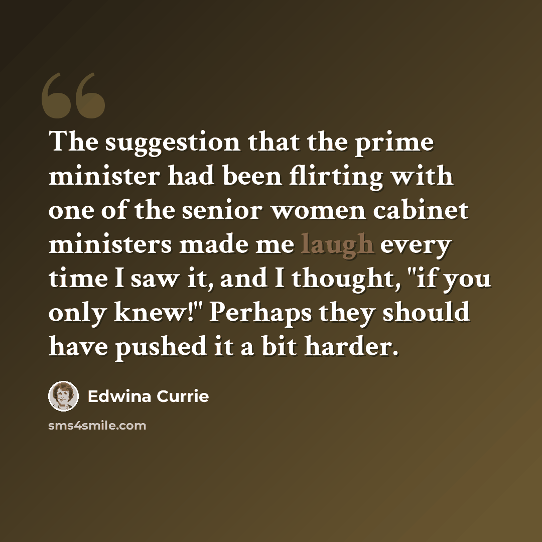 “The suggestion that the prime minister had been flirting with one of the senior women cabinet ministers made me laugh every time I saw it, and I thought, "if you only knew!" Perhaps they should have pushed it a bit harder.” quote by Edwina Currie