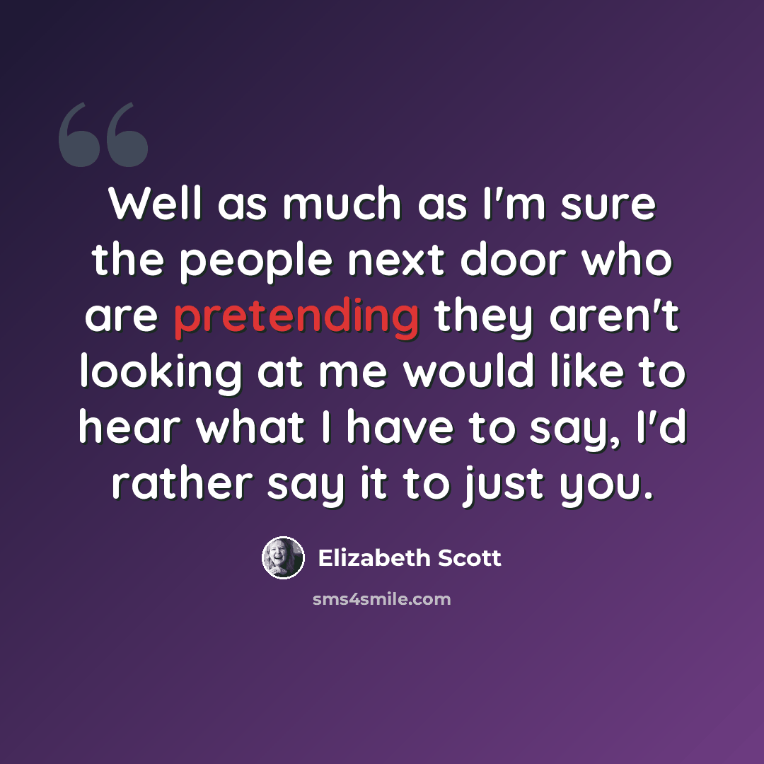 “Well as much as I'm sure the people next door who are pretending they aren't looking at me would like to hear what I have to say, I'd rather say it to just you.” quote by Elizabeth Scott