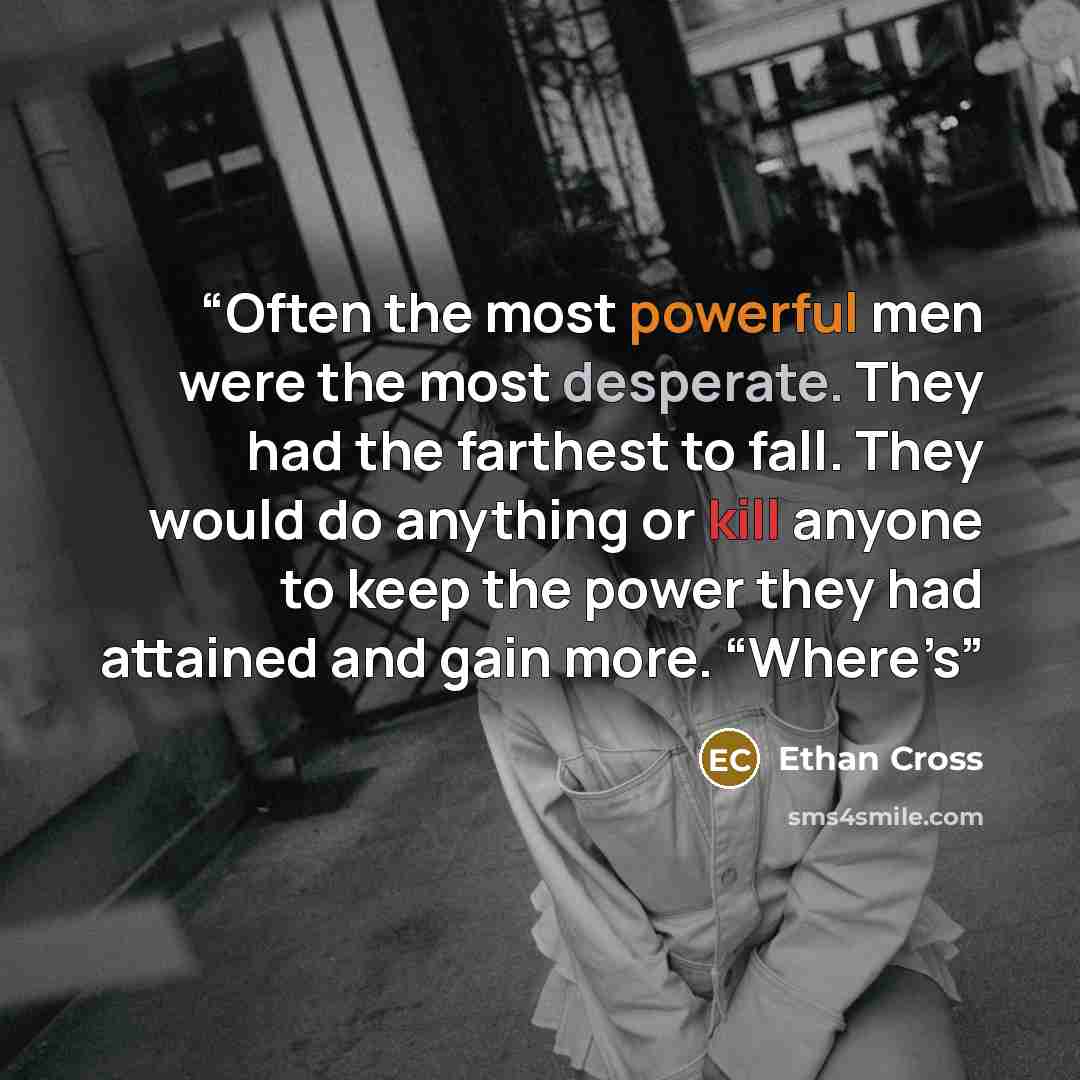 “Often the most powerful men were the most desperate. They had the farthest to fall. They would do anything or kill anyone to keep the power they had attained and gain more. “Where’s” quote by Ethan Cross