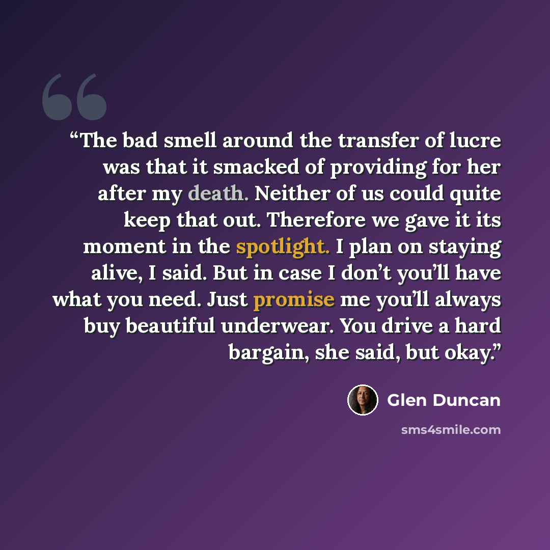 “The bad smell around the transfer of lucre was that it smacked of providing for her after my death. Neither of us could quite keep that out. Therefore we gave it its moment in the spotlight. I plan on staying alive, I said. But in case I don’t you’ll have what you need. Just promise me you’ll…” quote by Glen Duncan