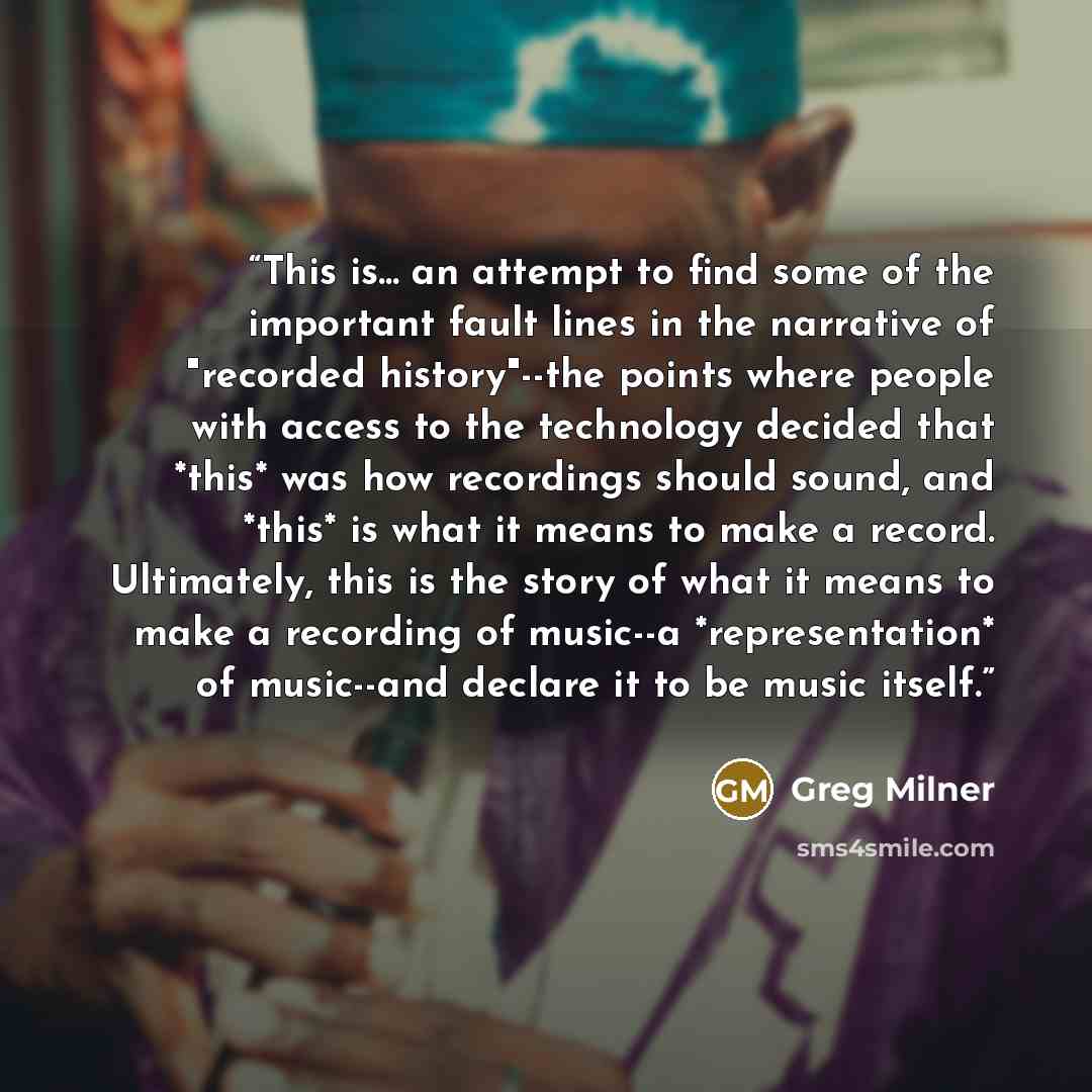 “This is... an attempt to find some of the important fault lines in the narrative of "recorded history"--the points where people with access to the technology decided that *this* was how recordings should sound, and *this* is what it means to make a record. Ultimately, this is the story of what it…” quote by Greg Milner