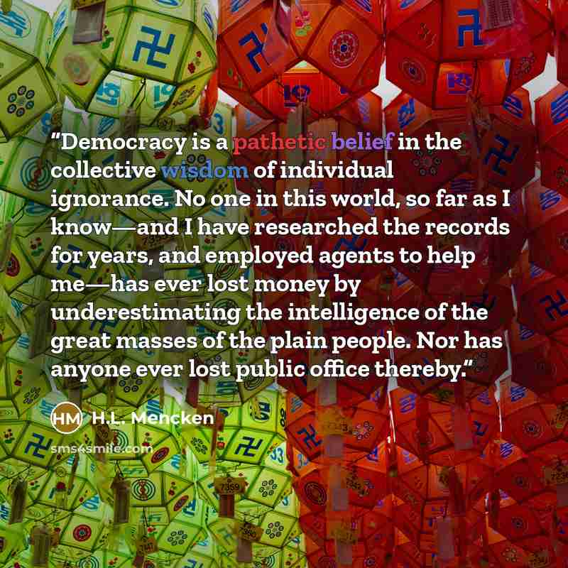 “Democracy is a pathetic belief in the collective wisdom of individual ignorance. No one in this world, so far as I know—and I have researched the records for years, and employed agents to help me—has ever lost money by underestimating the intelligence of the great masses of the plain people. Nor…” quote by H.L. Mencken