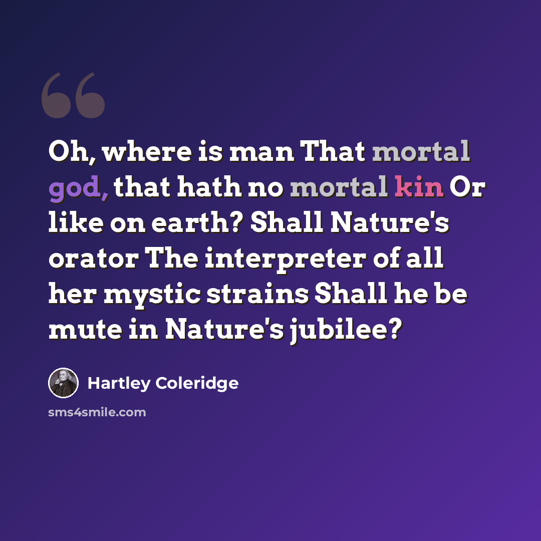 “Oh, where is man That mortal god, that hath no mortal kin Or like on earth? Shall Nature's orator The interpreter of all her mystic strains Shall he be mute in Nature's jubilee?” quote by Hartley Coleridge