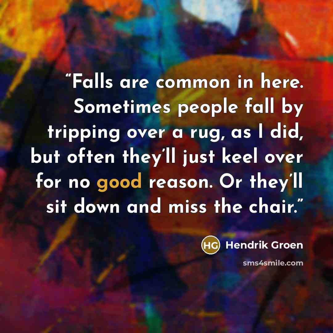 “Falls are common in here. Sometimes people fall by tripping over a rug, as I did, but often they’ll just keel over for no good reason. Or they’ll sit down and miss the chair.” quote by Hendrik Groen
