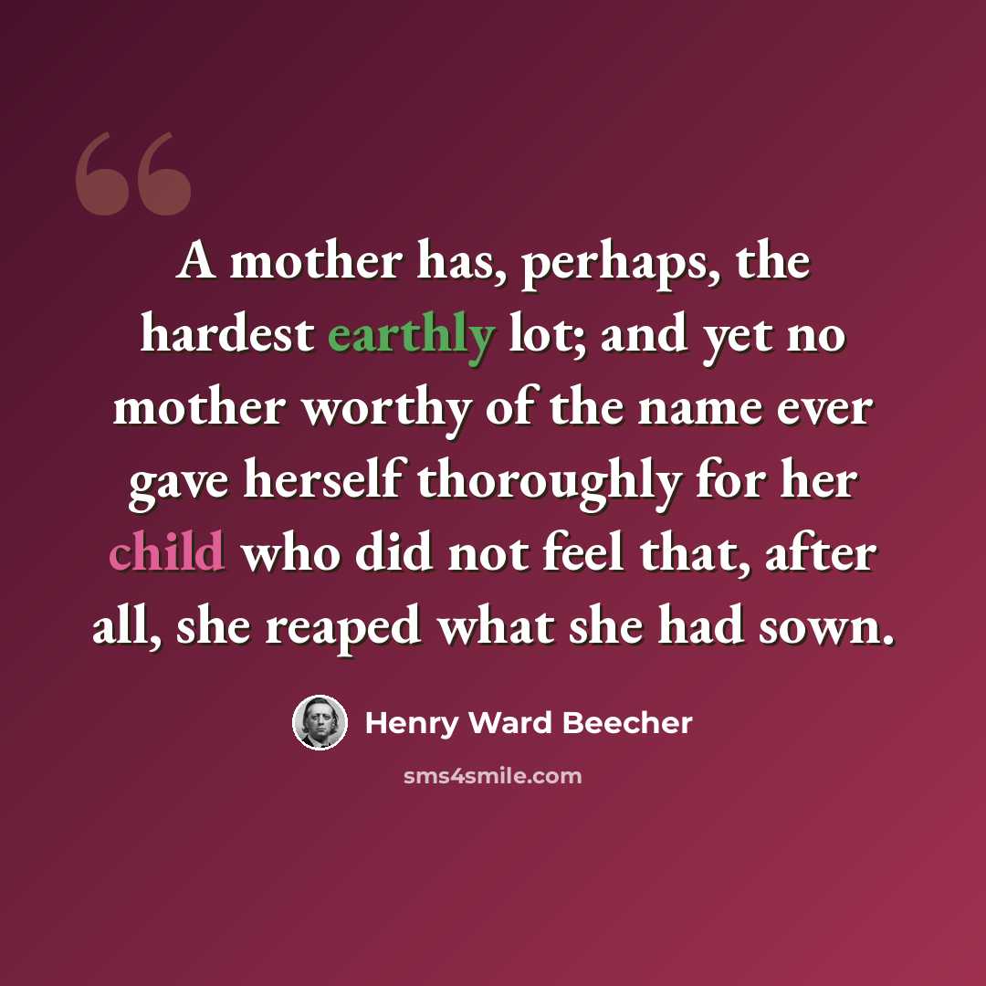 “A mother has, perhaps, the hardest earthly lot; and yet no mother worthy of the name ever gave herself thoroughly for her child who did not feel that, after all, she reaped what she had sown.” quote by Henry Ward Beecher