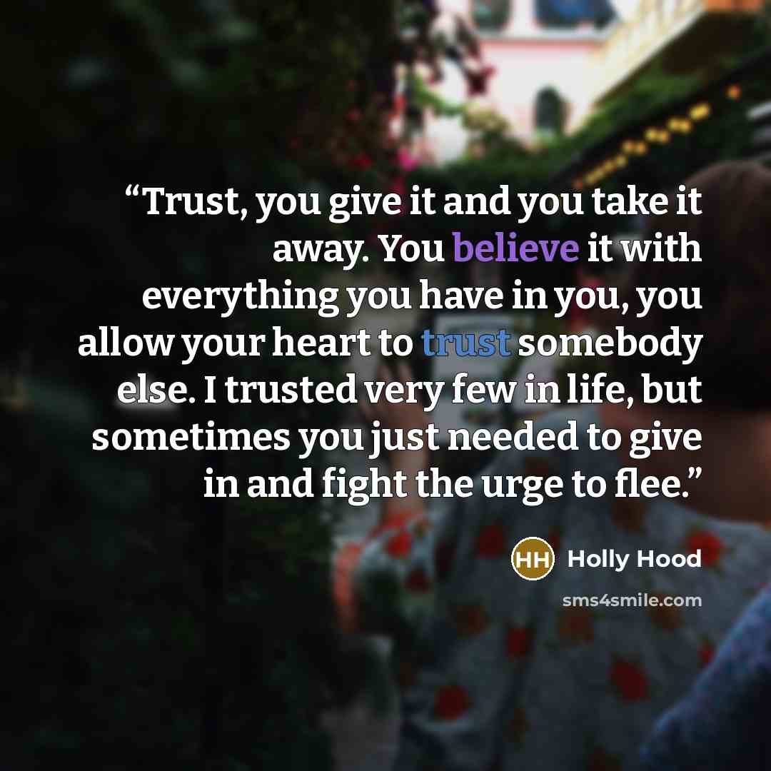“Trust, you give it and you take it away. You believe it with everything you have in you, you allow your heart to trust somebody else. I trusted very few in life, but sometimes you just needed to give in and fight the urge to flee.” quote by Holly Hood