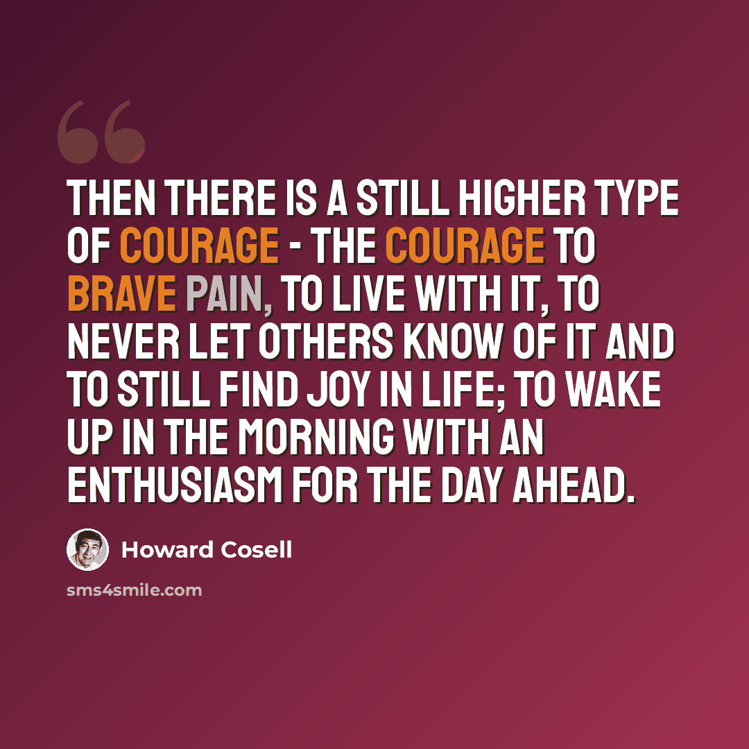 “Then there is a still higher type of courage - the courage to brave pain, to live with it, to never let others know of it and to still find joy in life; to wake up in the morning with an enthusiasm for the day ahead.” quote by Howard Cosell