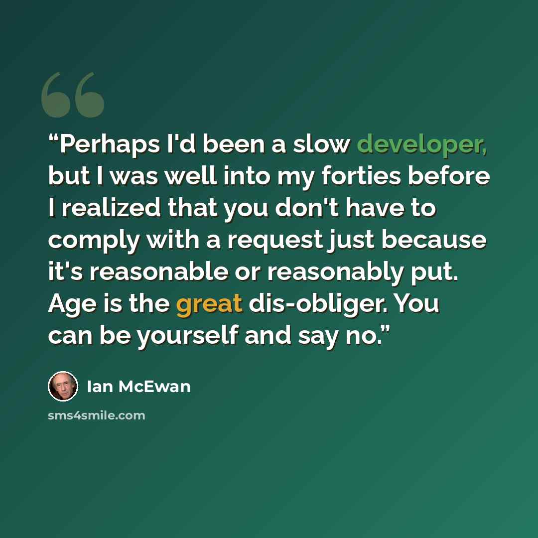 “Perhaps I'd been a slow developer, but I was well into my forties before I realized that you don't have to comply with a request just because it's reasonable or reasonably put. Age is the great dis-obliger. You can be yourself and say no.” quote by Ian McEwan
