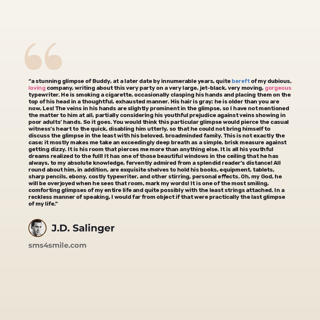 “a stunning glimpse of Buddy, at a later date by innumerable years, quite bereft of my dubious, loving company, writing about this very party on a very large, jet-black, very moving, gorgeous typewriter. He is smoking a cigarette, occasionally clasping his hands and placing them on the top of his…” quote by J.D. Salinger