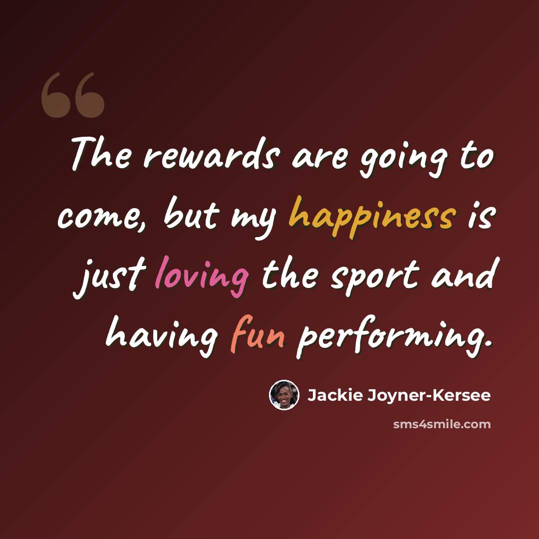 “The rewards are going to come, but my happiness is just loving the sport and having fun performing.” quote by Jackie Joyner-Kersee