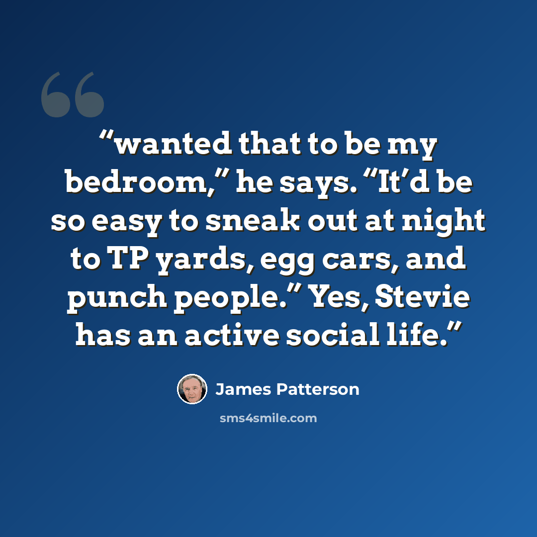“wanted that to be my bedroom,” he says. “It’d be so easy to sneak out at night to TP yards, egg cars, and punch people.” Yes, Stevie has an active social life.” quote by James Patterson