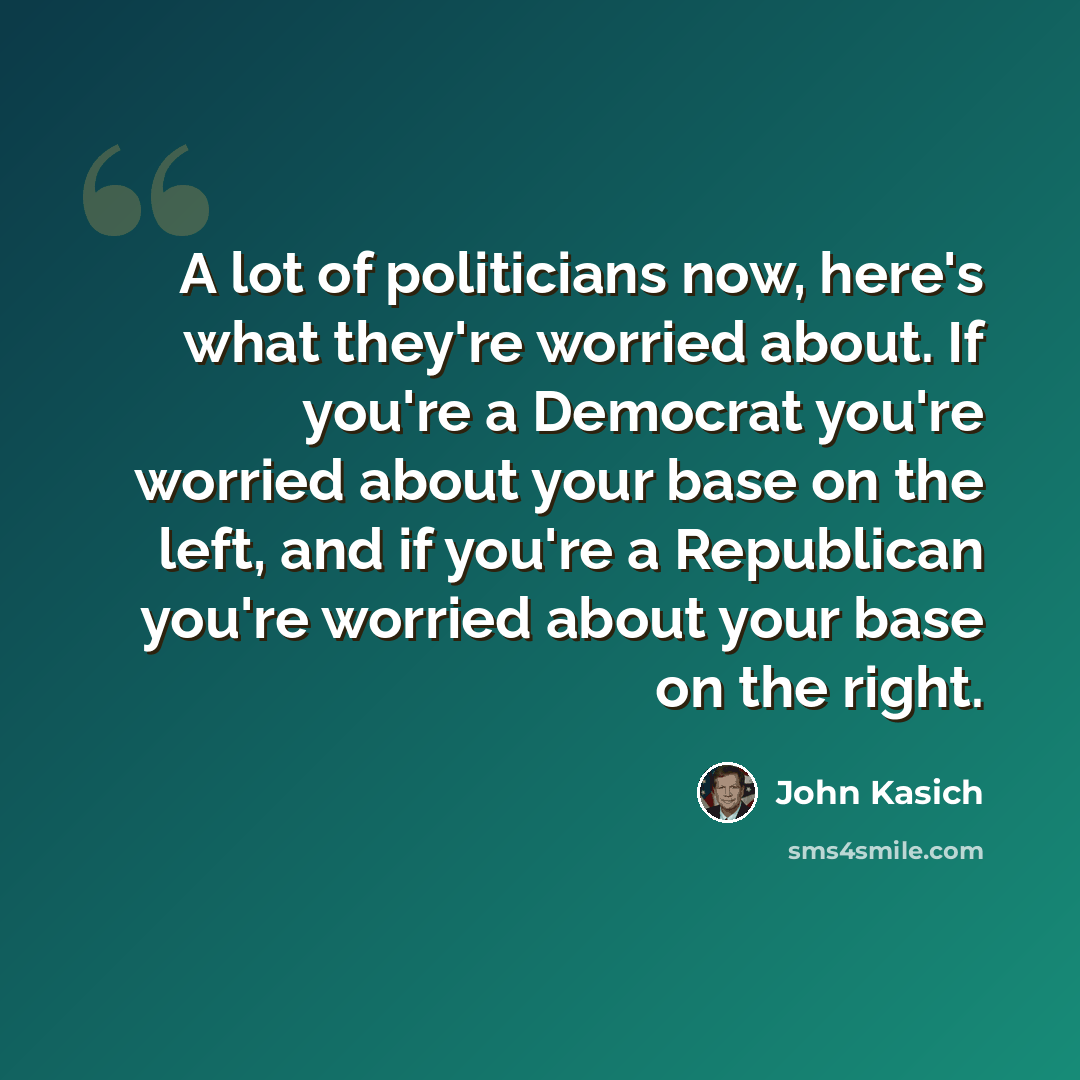 “A lot of politicians now, here's what they're worried about. If you're a Democrat you're worried about your base on the left, and if you're a Republican you're worried about your base on the right.” quote by John Kasich