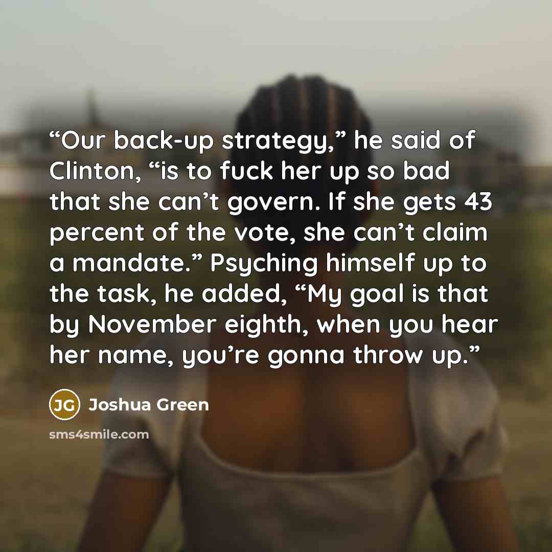 “Our back-up strategy,” he said of Clinton, “is to fuck her up so bad that she can’t govern. If she gets 43 percent of the vote, she can’t claim a mandate.” Psyching himself up to the task, he added, “My goal is that by November eighth, when you hear her name, you’re gonna throw up.” quote by Joshua Green