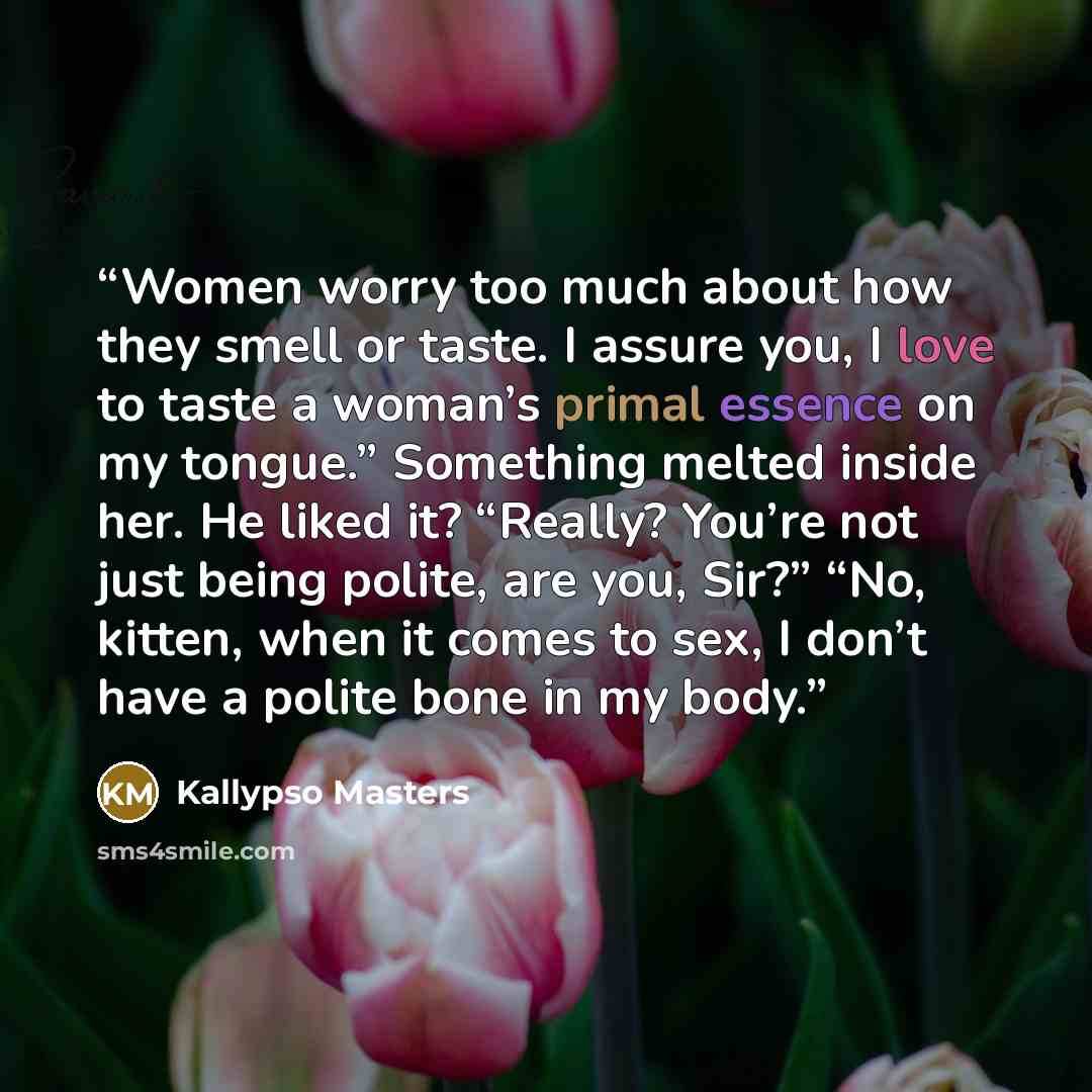 “Women worry too much about how they smell or taste. I assure you, I love to taste a woman’s primal essence on my tongue.” Something melted inside her. He liked it? “Really? You’re not just being polite, are you, Sir?” “No, kitten, when it comes to sex, I don’t have a polite bone in my body.” quote by Kallypso Masters