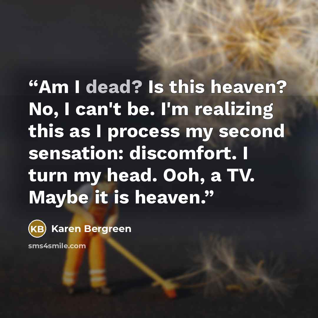 “‪Am I dead? Is this heaven? No, I can't be. I'm realizing this as I process my second sensation: discomfort. I turn my head. Ooh, a TV. Maybe it is heaven.” quote by Karen Bergreen