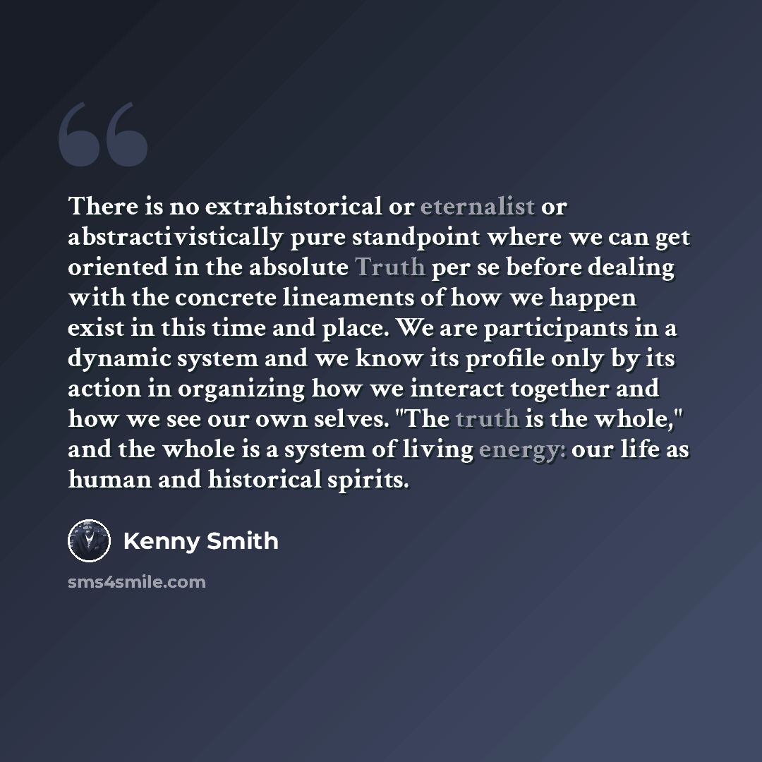 “There is no extrahistorical or eternalist or abstractivistically pure standpoint where we can get oriented in the absolute Truth per se before dealing with the concrete lineaments of how we happen exist in this time and place. We are participants in a dynamic system and we know its profile only by…” quote by Kenny Smith