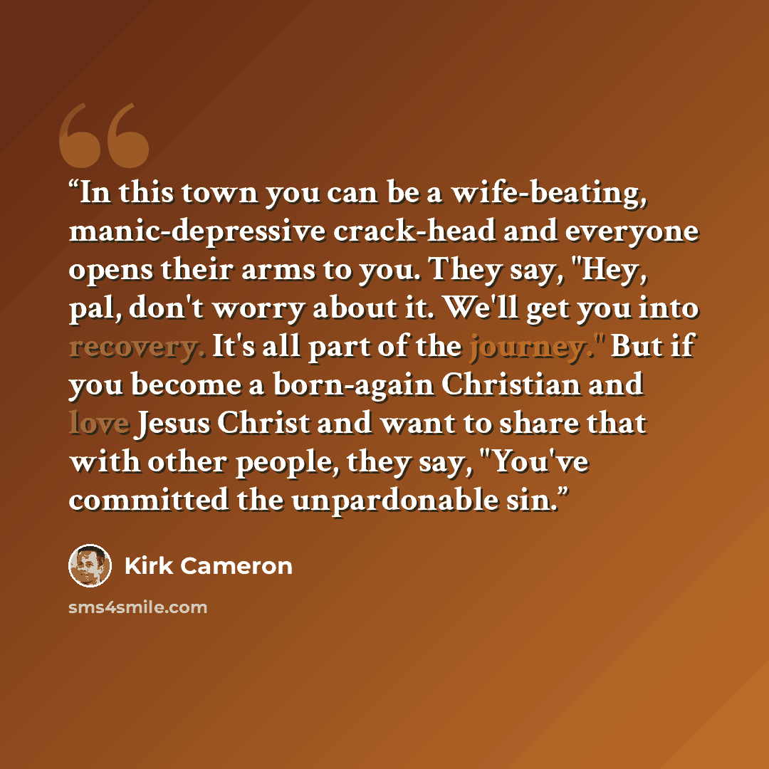 “In this town you can be a wife-beating, manic-depressive crack-head and everyone opens their arms to you. They say, "Hey, pal, don't worry about it. We'll get you into recovery. It's all part of the journey." But if you become a born-again Christian and love Jesus Christ and want to share that…” quote by Kirk Cameron