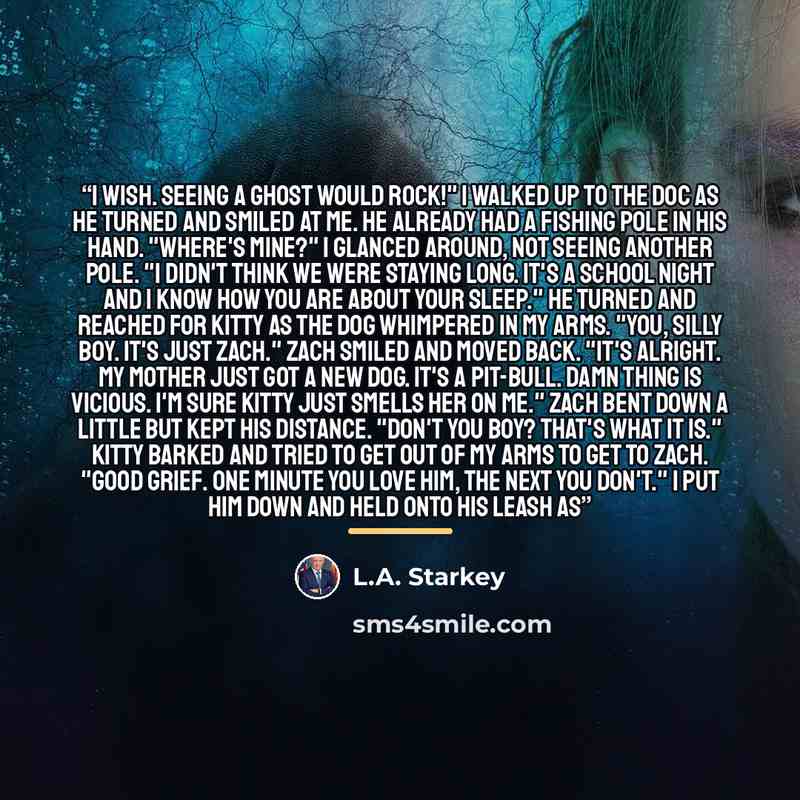 “I wish. Seeing a ghost would rock!" I walked up to the doc as he turned and smiled at me. He already had a fishing pole in his hand. "Where's mine?" I glanced around, not seeing another pole. "I didn't think we were staying long. It's a school night and I know how you are about your sleep." He…” quote by L.A. Starkey