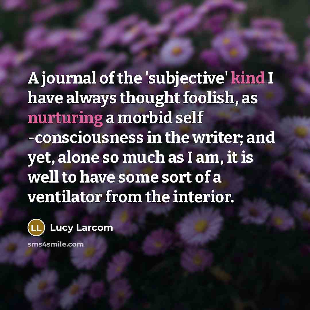 “A journal of the 'subjective' kind I have always thought foolish, as nurturing a morbid self -consciousness in the writer; and yet, alone so much as I am, it is well to have some sort of a ventilator from the interior.” quote by Lucy Larcom