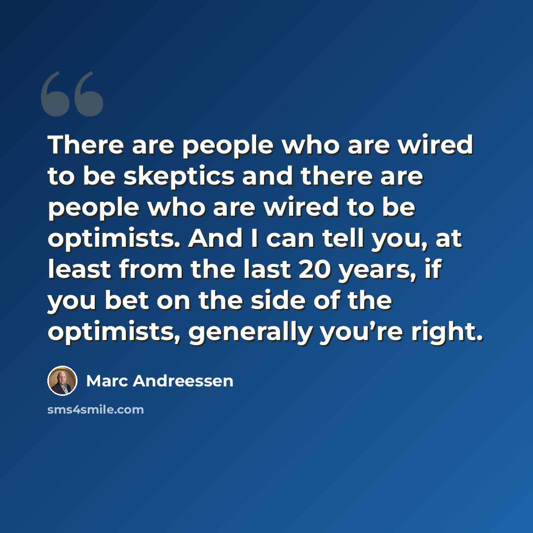 “There are people who are wired to be skeptics and there are people who are wired to be optimists. And I can tell you, at least from the last 20 years, if you bet on the side of the optimists, generally you’re right.” quote by Marc Andreessen