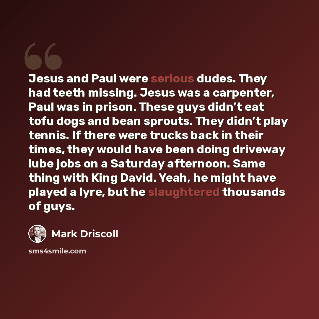 “Jesus and Paul were serious dudes. They had teeth missing. Jesus was a carpenter, Paul was in prison. These guys didn’t eat tofu dogs and bean sprouts. They didn’t play tennis. If there were trucks back in their times, they would have been doing driveway lube jobs on a Saturday afternoon. Same…” quote by Mark Driscoll