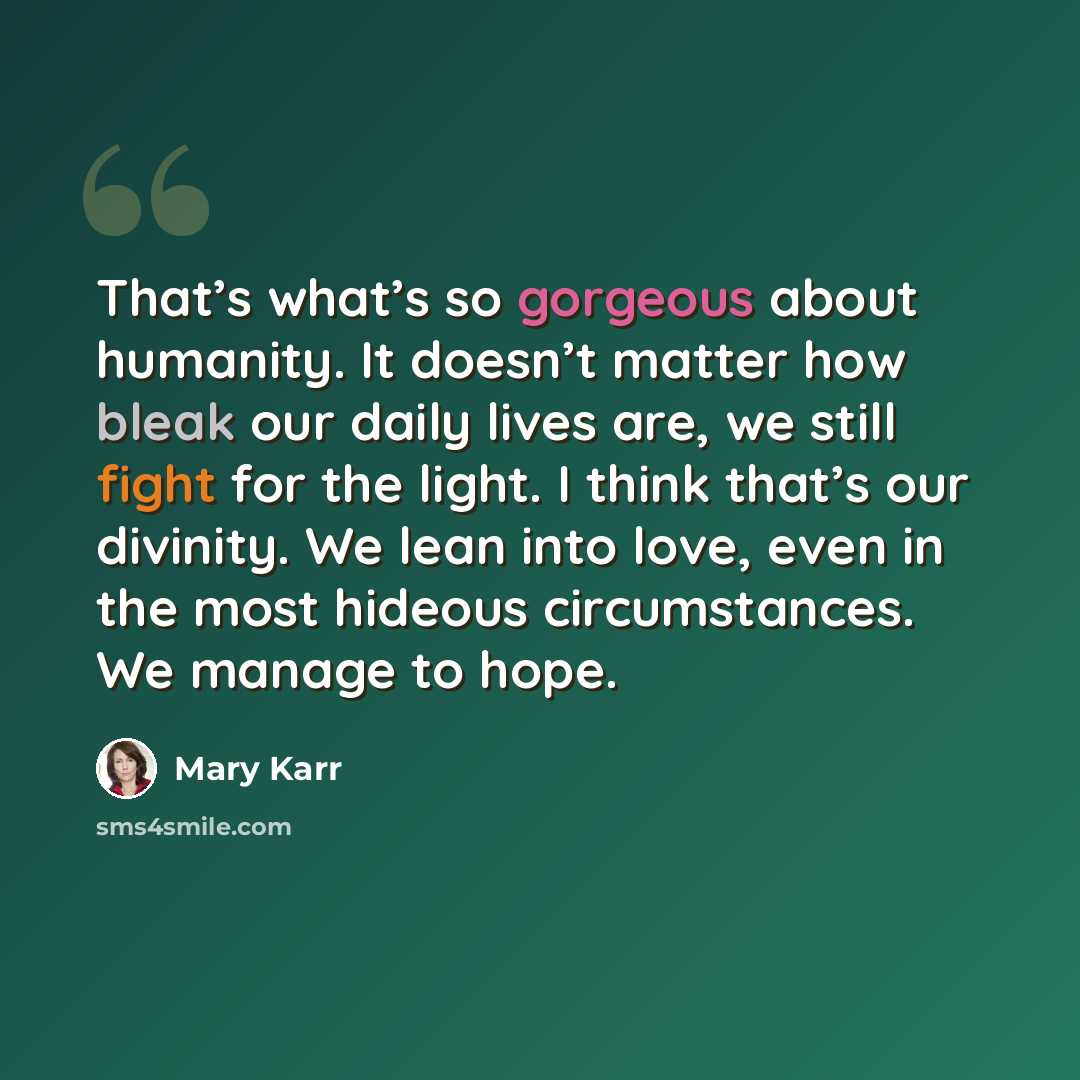 “That’s what’s so gorgeous about humanity. It doesn’t matter how bleak our daily lives are, we still fight for the light. I think that’s our divinity. We lean into love, even in the most hideous circumstances. We manage to hope.” quote by Mary Karr