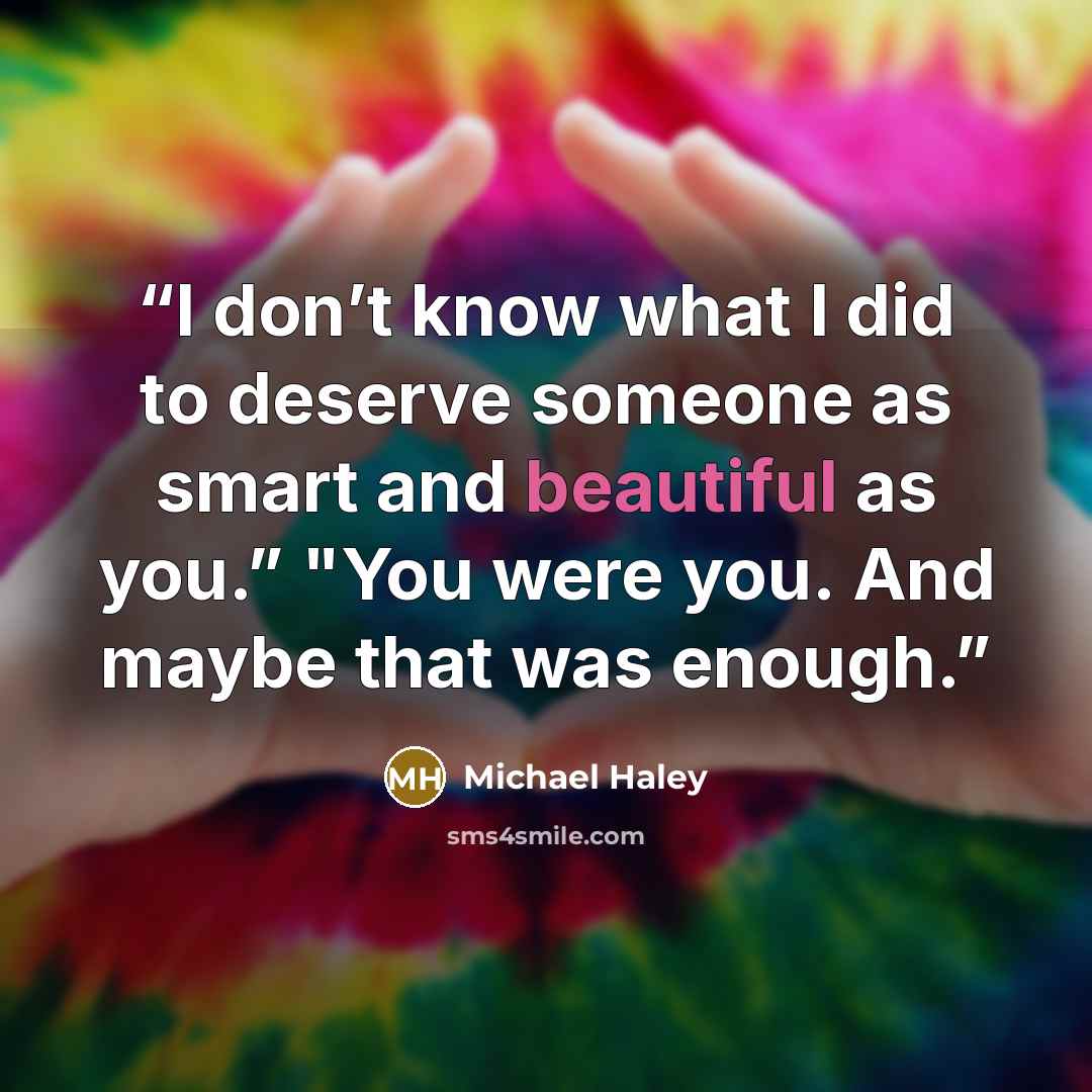 “I don’t know what I did to deserve someone as smart and beautiful as you.” "You were you. And maybe that was enough.” quote by Michael Haley