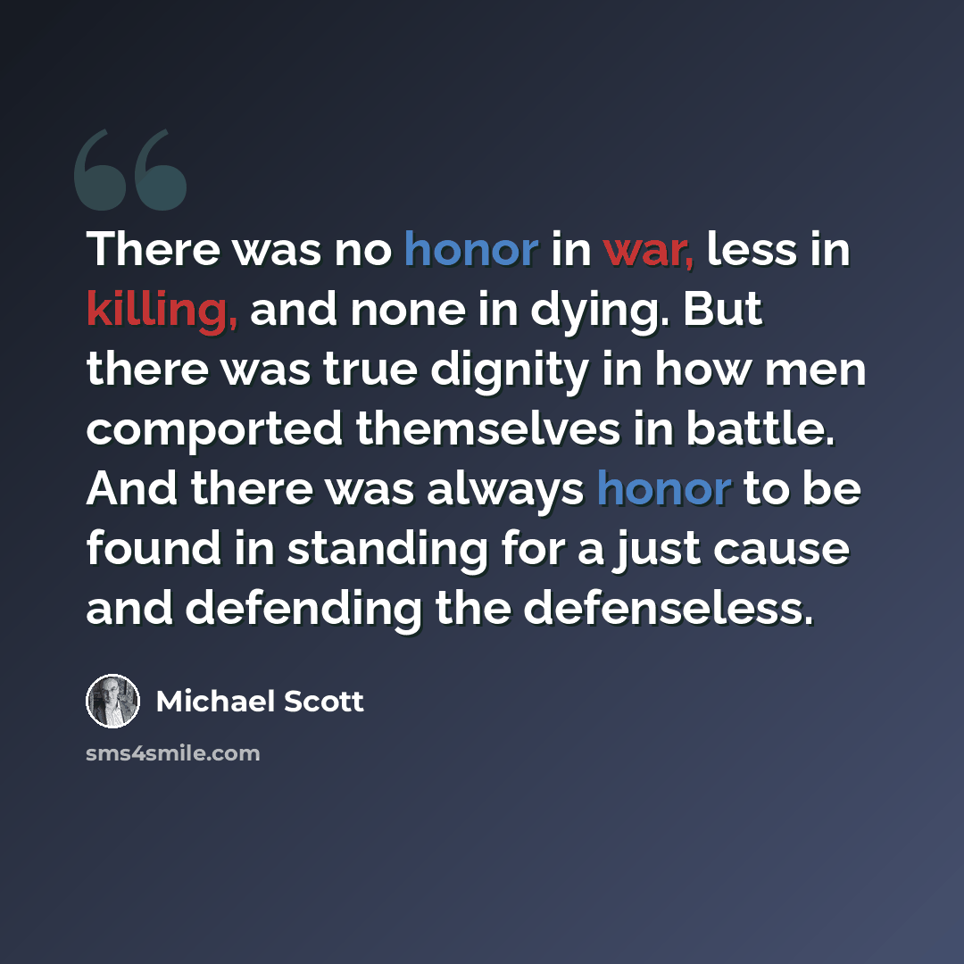 “There was no honor in war, less in killing, and none in dying. But there was true dignity in how men comported themselves in battle. And there was always honor to be found in standing for a just cause and defending the defenseless.” quote by Michael Scott