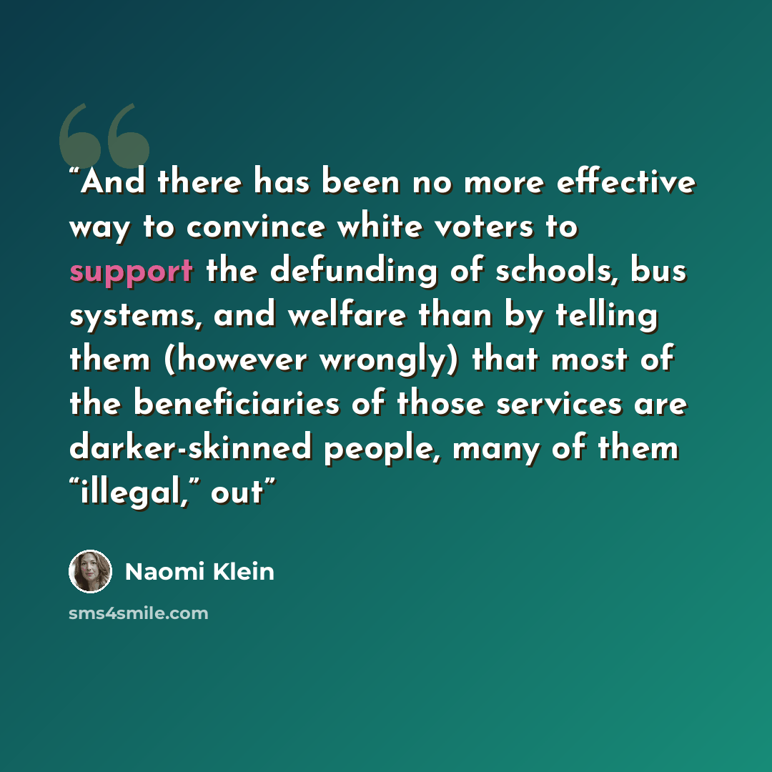 “And there has been no more effective way to convince white voters to support the defunding of schools, bus systems, and welfare than by telling them (however wrongly) that most of the beneficiaries of those services are darker-skinned people, many of them “illegal,” out” quote by Naomi Klein