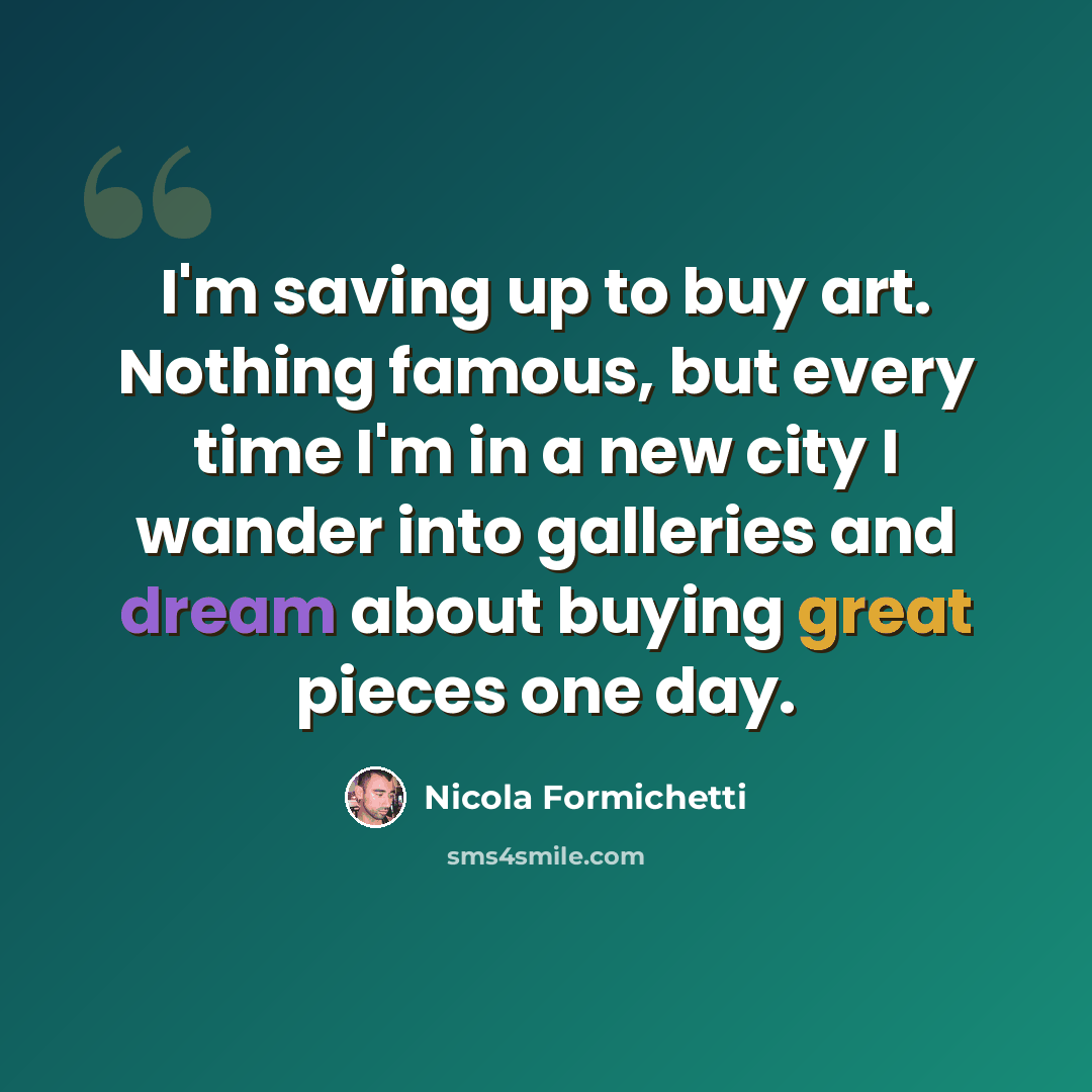 “I'm saving up to buy art. Nothing famous, but every time I'm in a new city I wander into galleries and dream about buying great pieces one day.” quote by Nicola Formichetti