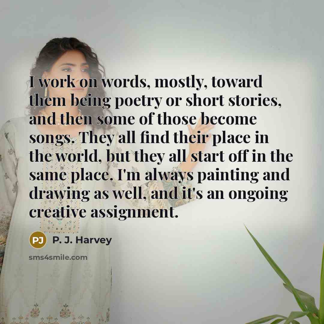“I work on words, mostly, toward them being poetry or short stories, and then some of those become songs. They all find their place in the world, but they all start off in the same place. I'm always painting and drawing as well, and it's an ongoing creative assignment.” quote by P. J. Harvey