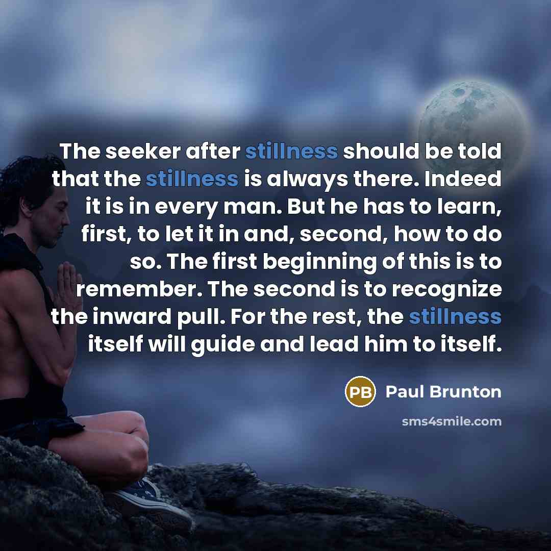 “The seeker after stillness should be told that the stillness is always there. Indeed it is in every man. But he has to learn, first, to let it in and, second, how to do so. The first beginning of this is to remember. The second is to recognize the inward pull. For the rest, the stillness itself…” quote by Paul Brunton