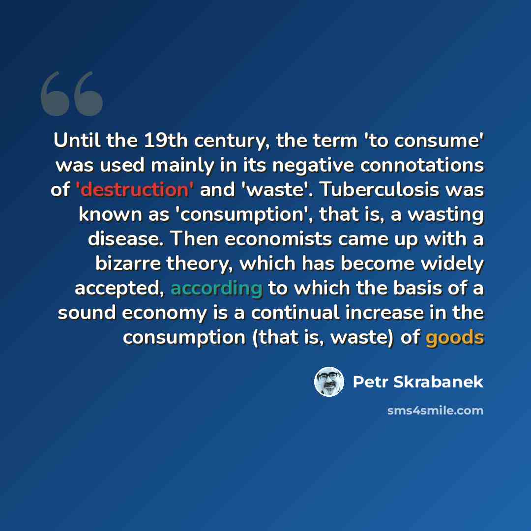 “Until the 19th century, the term 'to consume' was used mainly in its negative connotations of 'destruction' and 'waste'. Tuberculosis was known as 'consumption', that is, a wasting disease. Then economists came up with a bizarre theory, which has become widely accepted, according to which the…” quote by Petr Skrabanek