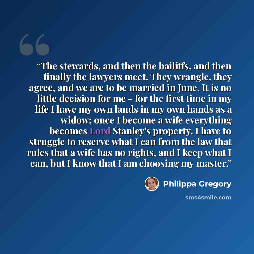“The stewards, and then the bailiffs, and then finally the lawyers meet. They wrangle, they agree, and we are to be married in June. It is no little decision for me - for the first time in my life I have my own lands in my own hands as a widow; once I become a wife everything becomes Lord Stanley's…” quote by Philippa Gregory