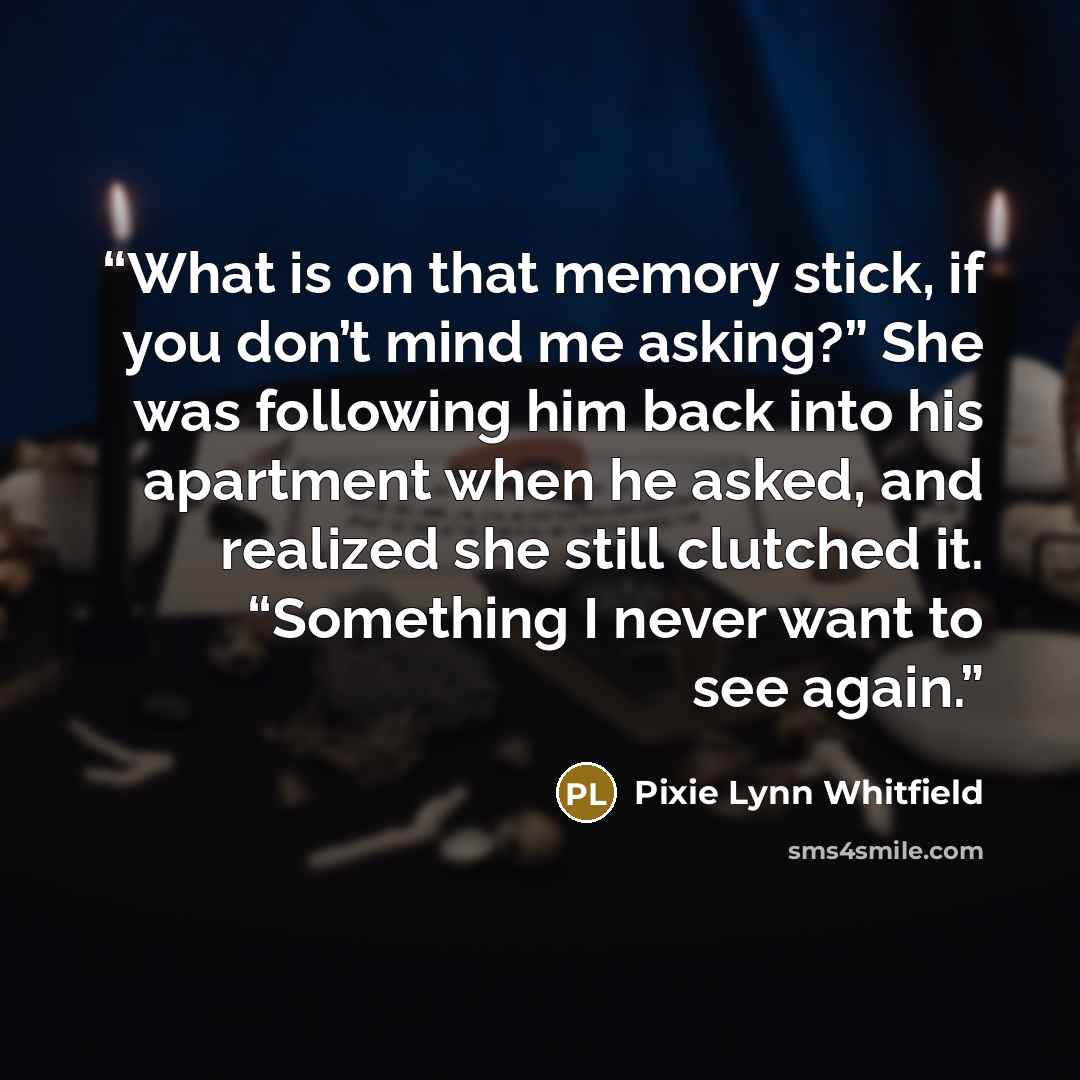 “What is on that memory stick, if you don’t mind me asking?” She was following him back into his apartment when he asked, and realized she still clutched it. “Something I never want to see again.” quote by Pixie Lynn Whitfield
