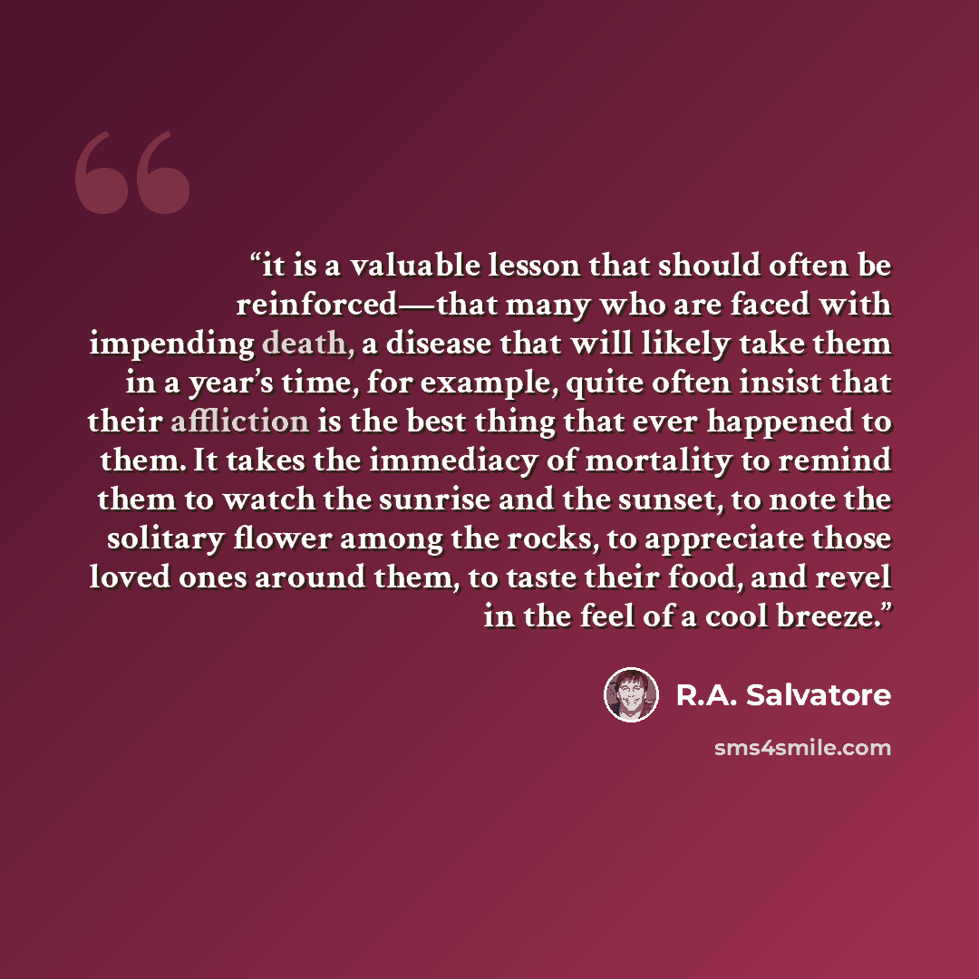 “it is a valuable lesson that should often be reinforced—that many who are faced with impending death, a disease that will likely take them in a year’s time, for example, quite often insist that their affliction is the best thing that ever happened to them. It takes the immediacy of mortality to…” quote by R.A. Salvatore