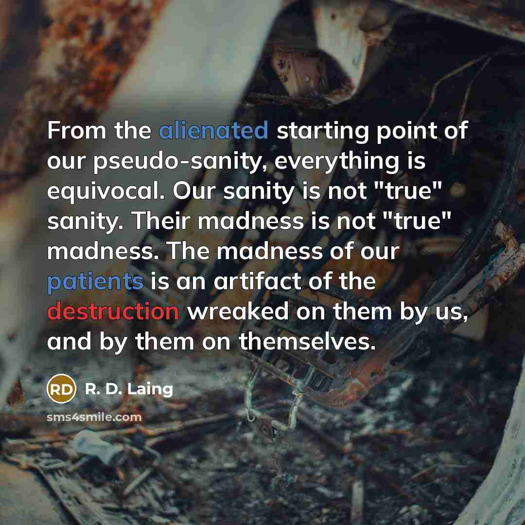 “From the alienated starting point of our pseudo-sanity, everything is equivocal. Our sanity is not "true" sanity. Their madness is not "true" madness. The madness of our patients is an artifact of the destruction wreaked on them by us, and by them on themselves.” quote by R. D. Laing