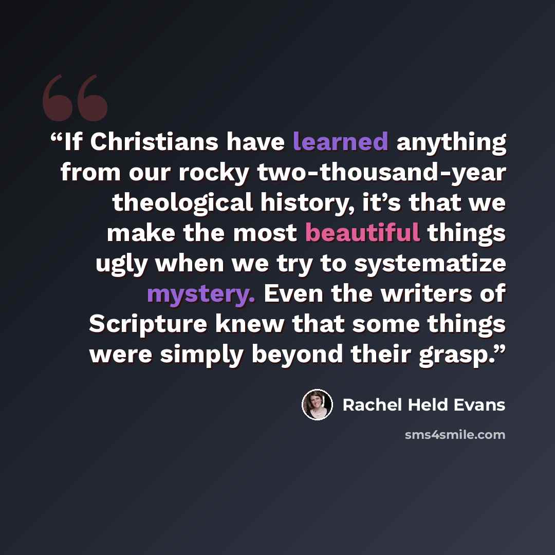 “If Christians have learned anything from our rocky two-thousand-year theological history, it’s that we make the most beautiful things ugly when we try to systematize mystery. Even the writers of Scripture knew that some things were simply beyond their grasp.” quote by Rachel Held Evans