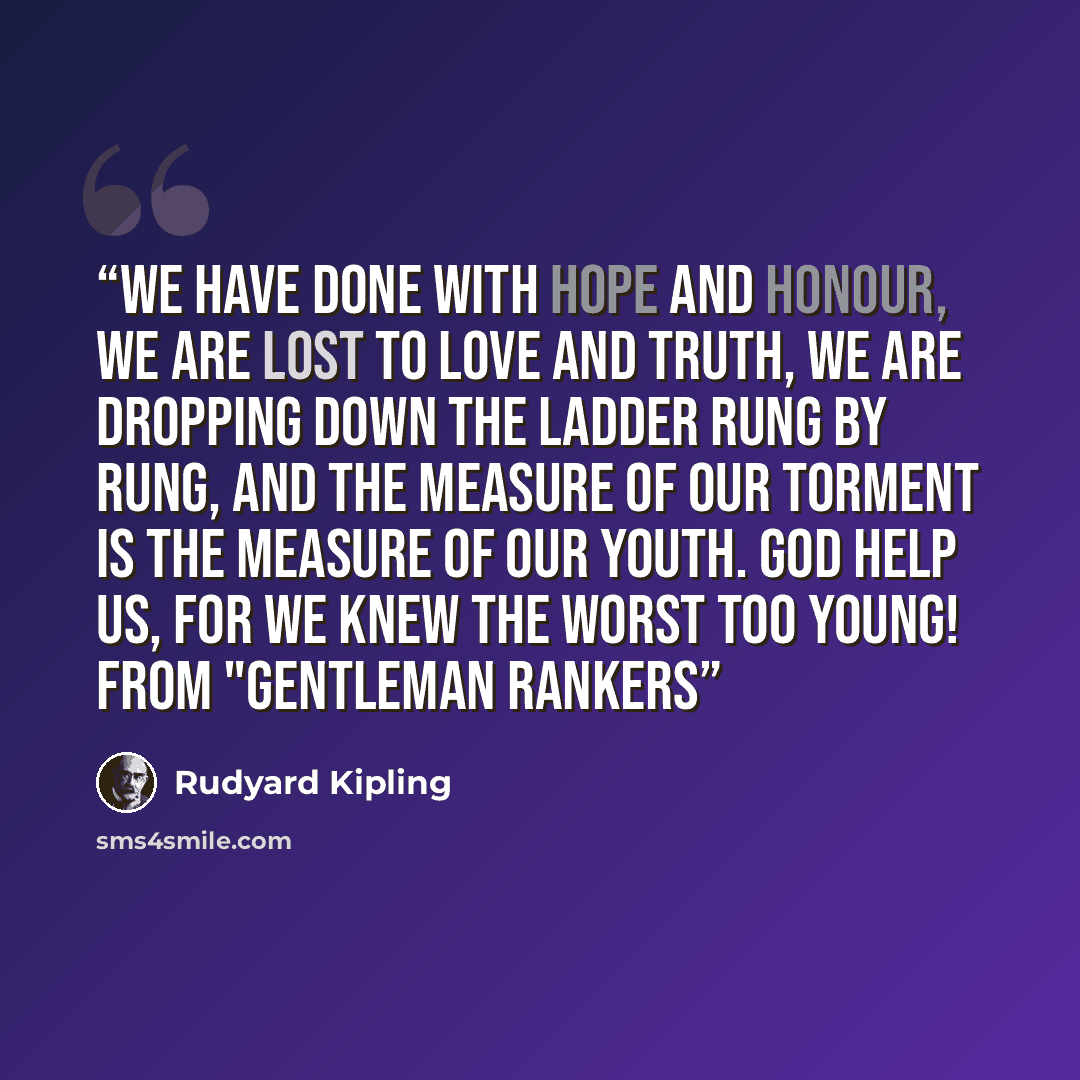 “We have done with Hope and Honour, we are lost to Love and Truth, We are dropping down the ladder rung by rung, And the measure of our torment is the measure of our youth. God help us, for we knew the worst too young! from "Gentleman Rankers” quote by Rudyard Kipling
