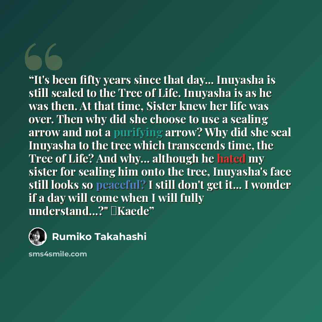 “It's been fifty years since that day... Inuyasha is still sealed to the Tree of Life. Inuyasha is as he was then. At that time, Sister knew her life was over. Then why did she choose to use a sealing arrow and not a purifying arrow? Why did she seal Inuyasha to the tree which transcends time, the…” quote by Rumiko Takahashi