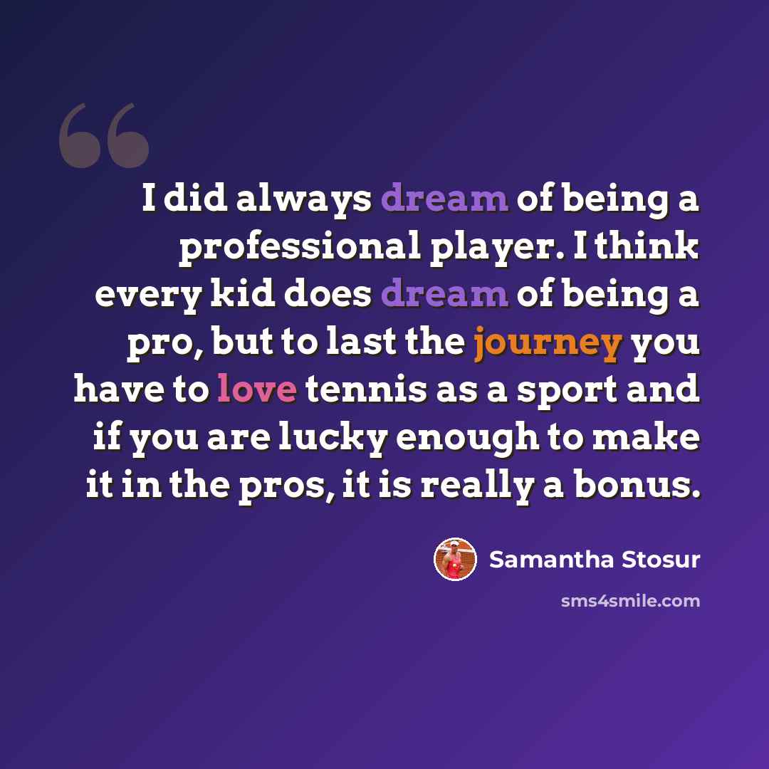 “I did always dream of being a professional player. I think every kid does dream of being a pro, but to last the journey you have to love tennis as a sport and if you are lucky enough to make it in the pros, it is really a bonus.” quote by Samantha Stosur
